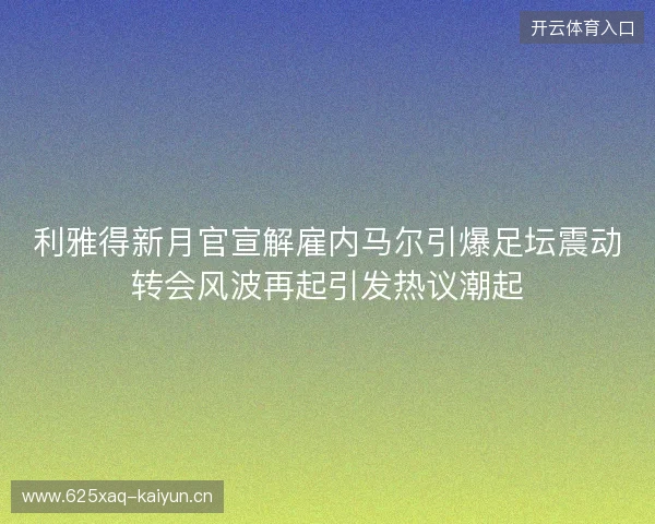 利雅得新月官宣解雇内马尔引爆足坛震动转会风波再起引发热议潮起